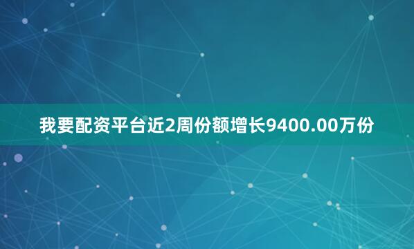 我要配资平台近2周份额增长9400.00万份
