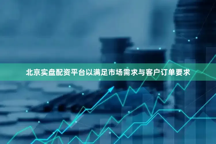 北京实盘配资平台以满足市场需求与客户订单要求
